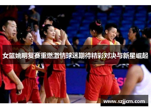女篮姚明复赛重燃激情球迷期待精彩对决与新星崛起